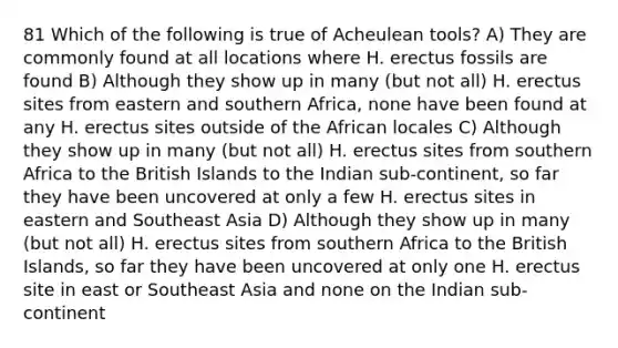 81 Which of the following is true of Acheulean tools? A) They are commonly found at all locations where H. erectus fossils are found B) Although they show up in many (but not all) H. erectus sites from eastern and southern Africa, none have been found at any H. erectus sites outside of the African locales C) Although they show up in many (but not all) H. erectus sites from southern Africa to the British Islands to the Indian sub-continent, so far they have been uncovered at only a few H. erectus sites in eastern and Southeast Asia D) Although they show up in many (but not all) H. erectus sites from southern Africa to the British Islands, so far they have been uncovered at only one H. erectus site in east or Southeast Asia and none on the Indian sub-continent