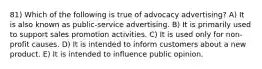 81) Which of the following is true of advocacy advertising? A) It is also known as public-service advertising. B) It is primarily used to support sales promotion activities. C) It is used only for non-profit causes. D) It is intended to inform customers about a new product. E) It is intended to influence public opinion.