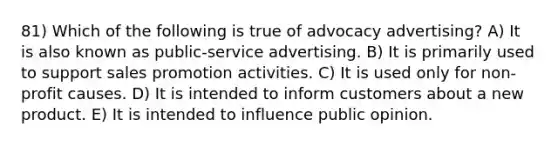 81) Which of the following is true of advocacy advertising? A) It is also known as public-service advertising. B) It is primarily used to support sales promotion activities. C) It is used only for non-profit causes. D) It is intended to inform customers about a new product. E) It is intended to influence public opinion.