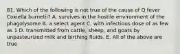 81. Which of the following is not true of the cause of Q fever Coxiella burnetii? A. survives in the hostile environment of the phagolysome B. a select agent C. with infectious dose of as few as 1 D. transmitted from cattle, sheep, and goats by unpasteurized milk and birthing fluids. E. All of the above are true