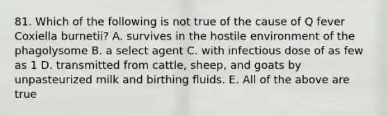 81. Which of the following is not true of the cause of Q fever Coxiella burnetii? A. survives in the hostile environment of the phagolysome B. a select agent C. with infectious dose of as few as 1 D. transmitted from cattle, sheep, and goats by unpasteurized milk and birthing fluids. E. All of the above are true