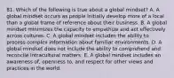 81. Which of the following is true about a global mindset? A. A global mindset occurs as people initially develop more of a local than a global frame of reference about their business. B. A global mindset minimizes the capacity to empathize and act effectively across cultures. C. A global mindset includes the ability to process complex information about familiar environments. D. A global mindset does not include the ability to comprehend and reconcile intracultural matters. E. A global mindset includes an awareness of, openness to, and respect for other views and practices in the world.