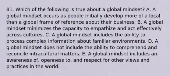 81. Which of the following is true about a global mindset? A. A global mindset occurs as people initially develop more of a local than a global frame of reference about their business. B. A global mindset minimizes the capacity to empathize and act effectively across cultures. C. A global mindset includes the ability to process complex information about familiar environments. D. A global mindset does not include the ability to comprehend and reconcile intracultural matters. E. A global mindset includes an awareness of, openness to, and respect for other views and practices in the world.