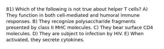 81) Which of the following is not true about helper T cells? A) They function in both cell-mediated and humoral immune responses. B) They recognize polysaccharide fragments presented by class II MHC molecules. C) They bear surface CD4 molecules. D) They are subject to infection by HIV. E) When activated, they secrete cytokines.