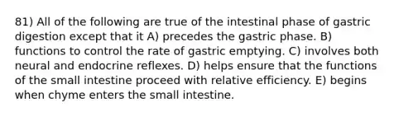 81) All of the following are true of the intestinal phase of gastric digestion except that it A) precedes the gastric phase. B) functions to control the rate of gastric emptying. C) involves both neural and endocrine reflexes. D) helps ensure that the functions of <a href='https://www.questionai.com/knowledge/kt623fh5xn-the-small-intestine' class='anchor-knowledge'>the small intestine</a> proceed with relative efficiency. E) begins when chyme enters the small intestine.