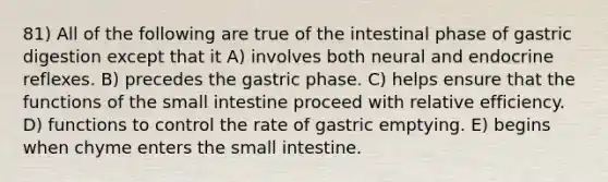 81) All of the following are true of the intestinal phase of gastric digestion except that it A) involves both neural and endocrine reflexes. B) precedes the gastric phase. C) helps ensure that the functions of the small intestine proceed with relative efficiency. D) functions to control the rate of gastric emptying. E) begins when chyme enters the small intestine.