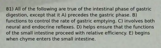 81) All of the following are true of the intestinal phase of gastric digestion, except that it A) precedes the gastric phase. B) functions to control the rate of gastric emptying. C) involves both neural and endocrine reflexes. D) helps ensure that the functions of the small intestine proceed with relative efficiency. E) begins when chyme enters the small intestine.