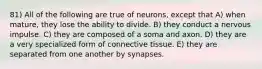 81) All of the following are true of neurons, except that A) when mature, they lose the ability to divide. B) they conduct a nervous impulse. C) they are composed of a soma and axon. D) they are a very specialized form of connective tissue. E) they are separated from one another by synapses.