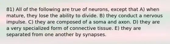 81) All of the following are true of neurons, except that A) when mature, they lose the ability to divide. B) they conduct a nervous impulse. C) they are composed of a soma and axon. D) they are a very specialized form of connective tissue. E) they are separated from one another by synapses.