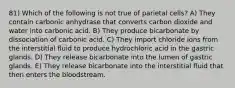 81) Which of the following is not true of parietal cells? A) They contain carbonic anhydrase that converts carbon dioxide and water into carbonic acid. B) They produce bicarbonate by dissociation of carbonic acid. C) They import chloride ions from the interstitial fluid to produce hydrochloric acid in the gastric glands. D) They release bicarbonate into the lumen of gastric glands. E) They release bicarbonate into the interstitial fluid that then enters the bloodstream.