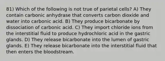 81) Which of the following is not true of parietal cells? A) They contain carbonic anhydrase that converts carbon dioxide and water into carbonic acid. B) They produce bicarbonate by dissociation of carbonic acid. C) They import chloride ions from the interstitial fluid to produce hydrochloric acid in the gastric glands. D) They release bicarbonate into the lumen of gastric glands. E) They release bicarbonate into the interstitial fluid that then enters <a href='https://www.questionai.com/knowledge/k7oXMfj7lk-the-blood' class='anchor-knowledge'>the blood</a>stream.