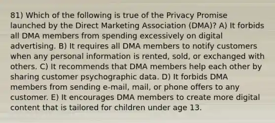 81) Which of the following is true of the Privacy Promise launched by the Direct Marketing Association (DMA)? A) It forbids all DMA members from spending excessively on digital advertising. B) It requires all DMA members to notify customers when any personal information is rented, sold, or exchanged with others. C) It recommends that DMA members help each other by sharing customer psychographic data. D) It forbids DMA members from sending e-mail, mail, or phone offers to any customer. E) It encourages DMA members to create more digital content that is tailored for children under age 13.