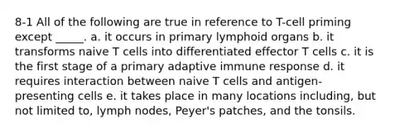 8-1 All of the following are true in reference to T-cell priming except _____. a. it occurs in primary lymphoid organs b. it transforms naive T cells into differentiated effector T cells c. it is the first stage of a primary adaptive immune response d. it requires interaction between naive T cells and antigen-presenting cells e. it takes place in many locations including, but not limited to, lymph nodes, Peyer's patches, and the tonsils.