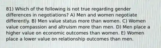 81) Which of the following is not true regarding gender differences in negotiations? A) Men and women negotiate differently. B) Men value status more than women. C) Women value compassion and altruism more than men. D) Men place a higher value on economic outcomes than women. E) Women place a lower value on relationship outcomes than men.