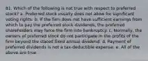 81. ​Which of the following is not true with respect to preferred stock? a. ​Preferred stock usually does not allow for significant voting rights. b. ​If the firm does not have sufficient earnings from which to pay the preferred stock dividends, the preferred shareholders may force the firm into bankruptcy. c. ​Normally, the owners of preferred stock do not participate in the profits of the firm beyond the stated fixed annual dividend. d. ​Payment of preferred dividends is not a tax-deductible expense. e. ​All of the above are true.