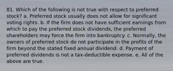 81. ​Which of the following is not true with respect to preferred stock? a. ​Preferred stock usually does not allow for significant voting rights. b. ​If the firm does not have sufficient earnings from which to pay the preferred stock dividends, the preferred shareholders may force the firm into bankruptcy. c. ​Normally, the owners of preferred stock do not participate in the profits of the firm beyond the stated fixed annual dividend. d. ​Payment of preferred dividends is not a tax-deductible expense. e. ​All of the above are true.