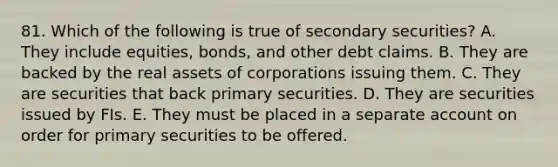 81. Which of the following is true of secondary securities? A. They include equities, bonds, and other debt claims. B. They are backed by the real assets of corporations issuing them. C. They are securities that back primary securities. D. They are securities issued by FIs. E. They must be placed in a separate ac<a href='https://www.questionai.com/knowledge/kIt7oUhyhX-count-on' class='anchor-knowledge'>count on</a> order for primary securities to be offered.