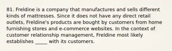 81. Freldine is a company that manufactures and sells different kinds of mattresses. Since it does not have any direct retail outlets, Freldine's products are bought by customers from home furnishing stores and e-commerce websites. In the context of customer relationship management, Freldine most likely establishes _____ with its customers.