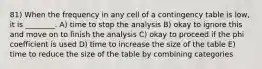 81) When the frequency in any cell of a contingency table is low, it is ________. A) time to stop the analysis B) okay to ignore this and move on to finish the analysis C) okay to proceed if the phi coefficient is used D) time to increase the size of the table E) time to reduce the size of the table by combining categories