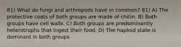 81) What do fungi and arthropods have in common? 81) A) The protective coats of both groups are made of chitin. B) Both groups have cell walls. C) Both groups are predominantly heterotrophs that ingest their food. D) The haploid state is dominant in both groups