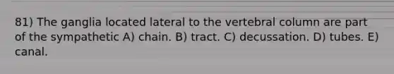 81) The ganglia located lateral to the <a href='https://www.questionai.com/knowledge/ki4fsP39zf-vertebral-column' class='anchor-knowledge'>vertebral column</a> are part of the sympathetic A) chain. B) tract. C) decussation. D) tubes. E) canal.