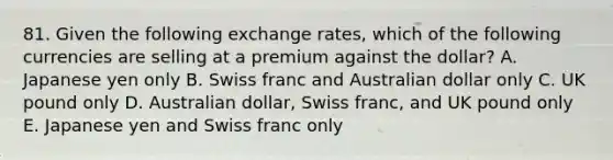 81. Given the following exchange rates, which of the following currencies are selling at a premium against the dollar? A. Japanese yen only B. Swiss franc and Australian dollar only C. UK pound only D. Australian dollar, Swiss franc, and UK pound only E. Japanese yen and Swiss franc only