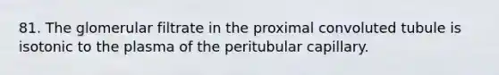 81. The glomerular filtrate in the proximal convoluted tubule is isotonic to the plasma of the peritubular capillary.