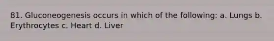 81. Gluconeogenesis occurs in which of the following: a. Lungs b. Erythrocytes c. Heart d. Liver