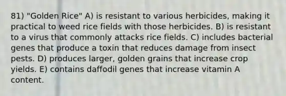 81) "Golden Rice" A) is resistant to various herbicides, making it practical to weed rice fields with those herbicides. B) is resistant to a virus that commonly attacks rice fields. C) includes bacterial genes that produce a toxin that reduces damage from insect pests. D) produces larger, golden grains that increase crop yields. E) contains daffodil genes that increase vitamin A content.