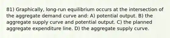 81) Graphically, long-run equilibrium occurs at the intersection of the aggregate demand curve and: A) potential output. B) the aggregate supply curve and potential output. C) the planned aggregate expenditure line. D) the aggregate supply curve.