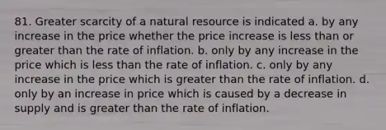 81. Greater scarcity of a natural resource is indicated a. by any increase in the price whether the price increase is less than or greater than the rate of inflation. b. only by any increase in the price which is less than the rate of inflation. c. only by any increase in the price which is greater than the rate of inflation. d. only by an increase in price which is caused by a decrease in supply and is greater than the rate of inflation.