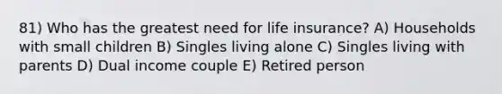 81) Who has the greatest need for life insurance? A) Households with small children B) Singles living alone C) Singles living with parents D) Dual income couple E) Retired person