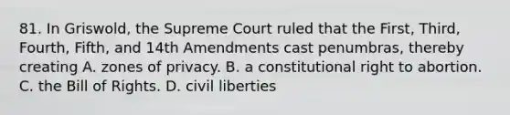 81. In Griswold, the Supreme Court ruled that the First, Third, Fourth, Fifth, and 14th Amendments cast penumbras, thereby creating A. zones of privacy. B. a constitutional right to abortion. C. the Bill of Rights. D. civil liberties