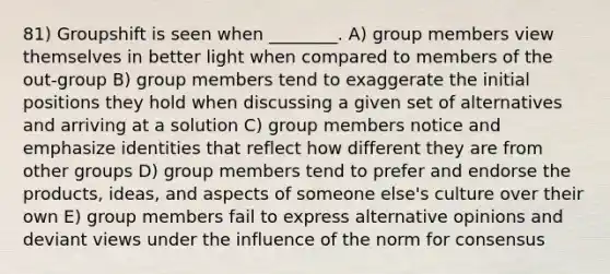 81) Groupshift is seen when ________. A) group members view themselves in better light when compared to members of the out-group B) group members tend to exaggerate the initial positions they hold when discussing a given set of alternatives and arriving at a solution C) group members notice and emphasize identities that reflect how different they are from other groups D) group members tend to prefer and endorse the products, ideas, and aspects of someone else's culture over their own E) group members fail to express alternative opinions and deviant views under the influence of the norm for consensus