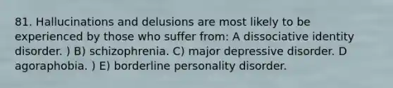 81. Hallucinations and delusions are most likely to be experienced by those who suffer from: A dissociative identity disorder. ) B) schizophrenia. C) major depressive disorder. D agoraphobia. ) E) borderline personality disorder.