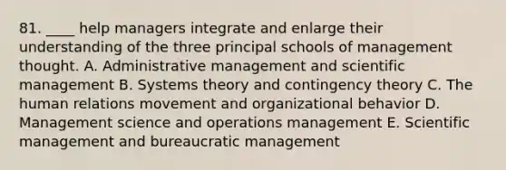 81. ____ help managers integrate and enlarge their understanding of the three principal schools of management thought. A. Administrative management and scientific management B. Systems theory and contingency theory C. The human relations movement and organizational behavior D. Management science and operations management E. Scientific management and bureaucratic management