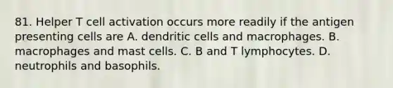 81. Helper T cell activation occurs more readily if the antigen presenting cells are A. dendritic cells and macrophages. B. macrophages and mast cells. C. B and T lymphocytes. D. neutrophils and basophils.