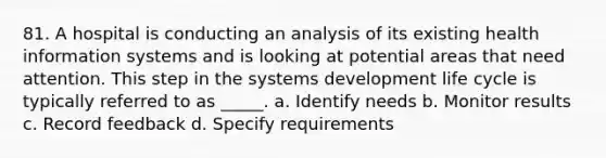 81. A hospital is conducting an analysis of its existing health information systems and is looking at potential areas that need attention. This step in the systems development life cycle is typically referred to as _____. a. Identify needs b. Monitor results c. Record feedback d. Specify requirements