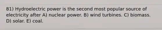 81) Hydroelectric power is the second most popular source of electricity after A) nuclear power. B) wind turbines. C) biomass. D) solar. E) coal.