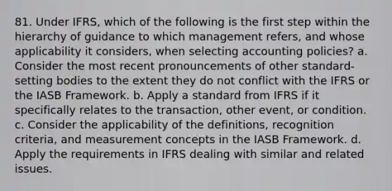 81. Under IFRS, which of the following is the first step within the hierarchy of guidance to which management refers, and whose applicability it considers, when selecting accounting policies? a. Consider the most recent pronouncements of other standard-setting bodies to the extent they do not conflict with the IFRS or the IASB Framework. b. Apply a standard from IFRS if it specifically relates to the transaction, other event, or condition. c. Consider the applicability of the definitions, recognition criteria, and measurement concepts in the IASB Framework. d. Apply the requirements in IFRS dealing with similar and related issues.