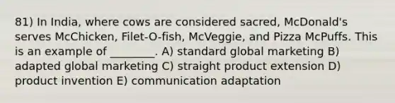 81) In India, where cows are considered sacred, McDonald's serves McChicken, Filet-O-fish, McVeggie, and Pizza McPuffs. This is an example of ________. A) standard global marketing B) adapted global marketing C) straight product extension D) product invention E) communication adaptation