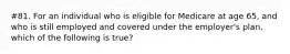 #81. For an individual who is eligible for Medicare at age 65, and who is still employed and covered under the employer's plan, which of the following is true?