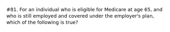 #81. For an individual who is eligible for Medicare at age 65, and who is still employed and covered under the employer's plan, which of the following is true?