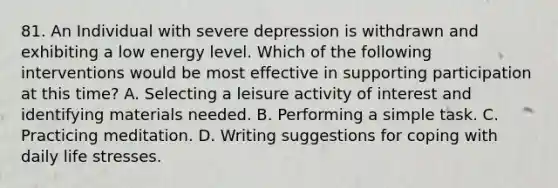 81. An Individual with severe depression is withdrawn and exhibiting a low energy level. Which of the following interventions would be most effective in supporting participation at this time? A. Selecting a leisure activity of interest and identifying materials needed. B. Performing a simple task. C. Practicing meditation. D. Writing suggestions for coping with daily life stresses.