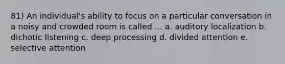 81) An individual's ability to focus on a particular conversation in a noisy and crowded room is called ... a. auditory localization b. dichotic listening c. deep processing d. divided attention e. selective attention