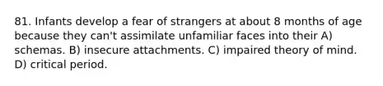 81. Infants develop a fear of strangers at about 8 months of age because they can't assimilate unfamiliar faces into their A) schemas. B) insecure attachments. C) impaired theory of mind. D) critical period.