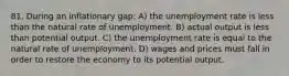 81. During an inflationary gap: A) the unemployment rate is less than the natural rate of unemployment. B) actual output is less than potential output. C) the unemployment rate is equal to the natural rate of unemployment. D) wages and prices must fall in order to restore the economy to its potential output.