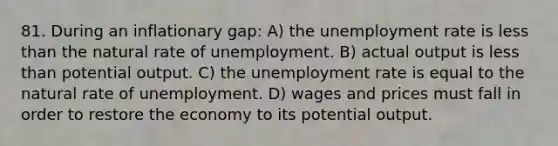 81. During an inflationary gap: A) the unemployment rate is less than the natural rate of unemployment. B) actual output is less than potential output. C) the unemployment rate is equal to the natural rate of unemployment. D) wages and prices must fall in order to restore the economy to its potential output.