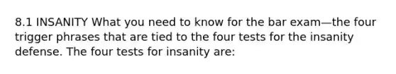 8.1 INSANITY What you need to know for the bar exam—the four trigger phrases that are tied to the four tests for the insanity defense. The four tests for insanity are: