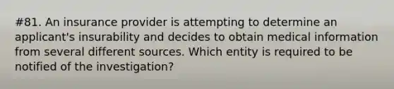 #81. An insurance provider is attempting to determine an applicant's insurability and decides to obtain medical information from several different sources. Which entity is required to be notified of the investigation?